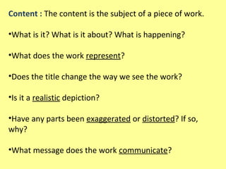 Content : The content is the subject of a piece of work.
•What is it? What is it about? What is happening?
•What does the work represent?
•Does the title change the way we see the work?
•Is it a realistic depiction?
•Have any parts been exaggerated or distorted? If so,
why?
•What message does the work communicate?

 