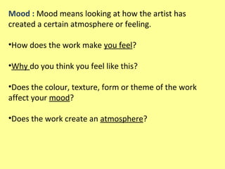 Mood : Mood means looking at how the artist has
created a certain atmosphere or feeling.
•How does the work make you feel?
•Why do you think you feel like this?
•Does the colour, texture, form or theme of the work
affect your mood?
•Does the work create an atmosphere?

 