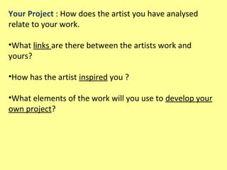Your Project : How does the artist you have analysed
relate to your work.
•What links are there between the artists work and
yours?
•How has the artist inspired you ?
•What elements of the work will you use to develop your
own project?

 