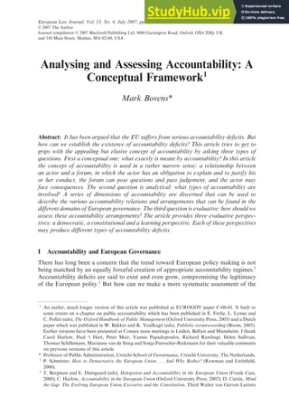 Analysing and Assessing Accountability: A
Conceptual Framework1
Mark Bovens*
Abstract: It has been argued that the EU suffers from serious accountability deficits. But
how can we establish the existence of accountability deficits? This article tries to get to
grips with the appealing but elusive concept of accountability by asking three types of
questions. First a conceptual one: what exactly is meant by accountability? In this article
the concept of accountability is used in a rather narrow sense: a relationship between
an actor and a forum, in which the actor has an obligation to explain and to justify his
or her conduct, the forum can pose questions and pass judgement, and the actor may
face consequences. The second question is analytical: what types of accountability are
involved? A series of dimensions of accountability are discerned that can be used to
describe the various accountability relations and arrangements that can be found in the
different domains of European governance. The third question is evaluative: how should we
assess these accountability arrangements? The article provides three evaluative perspec-
tives: a democratic, a constitutional and a learning perspective. Each of these perspectives
may produce different types of accountability deficits.
I Accountability and European Governance
There has long been a concern that the trend toward European policy making is not
being matched by an equally forceful creation of appropriate accountability regimes.2
Accountability deficits are said to exist and even grow, compromising the legitimacy
of the European polity.3
But how can we make a more systematic assessment of the
1
An earlier, much longer version of this article was published as EUROGOV paper C-06-01. It built to
some extent on a chapter on public accountability which has been published in E. Ferlie, L. Lynne and
C. Pollitt (eds), The Oxford Handbook of Public Management (Oxford University Press, 2005) and a Dutch
paper which was published in W. Bakker and K. Yesilkagit (eds), Publieke verantwoording (Boom, 2005).
Earlier versions have been presented at Connex team meetings in Leiden, Belfast and Mannheim. I thank
Carol Harlow, Paul ‘t Hart, Peter Mair, Yannis Papadopoulos, Richard Rawlings, Helen Sullivan,
Thomas Schillemans, Marianne van de Steeg and Sonja Puntscher-Riekmann for their valuable comments
on previous versions of this article.
* Professor of Public Administration, Utrecht School of Governance, Utrecht University, The Netherlands.
2
P. Schmitter, How to Democratize the European Union . . . And Why Bother? (Rowman and Littlefield,
2000).
3
T. Bergman and E. Damgaard (eds), Delegation and Accountability in the European Union (Frank Cass,
2000); C. Harlow, Accountability in the European Union (Oxford University Press, 2002); D. Curtin, Mind
the Gap: The Evolving European Union Executive and the Constitution, Third Walter van Gerven Lecture
European Law Journal, Vol. 13, No. 4, July 2007, pp. 447–468.
© 2007 The Author
Journal compilation © 2007 Blackwell Publishing Ltd, 9600 Garsington Road, Oxford, OX4 2DQ, UK
and 350 Main Street, Malden, MA 02148, USA
 