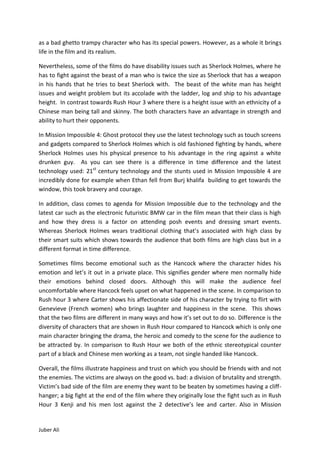 as a bad ghetto trampy character who has its special powers. However, as a whole it brings
life in the film and its realism.

Nevertheless, some of the films do have disability issues such as Sherlock Holmes, where he
has to fight against the beast of a man who is twice the size as Sherlock that has a weapon
in his hands that he tries to beat Sherlock with. The beast of the white man has height
issues and weight problem but its accolade with the ladder, log and ship to his advantage
height. In contrast towards Rush Hour 3 where there is a height issue with an ethnicity of a
Chinese man being tall and skinny. The both characters have an advantage in strength and
ability to hurt their opponents.

In Mission Impossible 4: Ghost protocol they use the latest technology such as touch screens
and gadgets compared to Sherlock Holmes which is old fashioned fighting by hands, where
Sherlock Holmes uses his physical presence to his advantage in the ring against a white
drunken guy. As you can see there is a difference in time difference and the latest
technology used: 21st century technology and the stunts used in Mission Impossible 4 are
incredibly done for example when Ethan fell from Burj khalifa building to get towards the
window, this took bravery and courage.

In addition, class comes to agenda for Mission Impossible due to the technology and the
latest car such as the electronic futuristic BMW car in the film mean that their class is high
and how they dress is a factor on attending posh events and dressing smart events.
Whereas Sherlock Holmes wears traditional clothing that’s associated with high class by
their smart suits which shows towards the audience that both films are high class but in a
different format in time difference.

Sometimes films become emotional such as the Hancock where the character hides his
emotion and let’s it out in a private place. This signifies gender where men normally hide
their emotions behind closed doors. Although this will make the audience feel
uncomfortable where Hancock feels upset on what happened in the scene. In comparison to
Rush hour 3 where Carter shows his affectionate side of his character by trying to flirt with
Genevieve (French women) who brings laughter and happiness in the scene. This shows
that the two films are different in many ways and how it’s set out to do so. Difference is the
diversity of characters that are shown in Rush Hour compared to Hancock which is only one
main character bringing the drama, the heroic and comedy to the scene for the audience to
be attracted by. In comparison to Rush Hour we both of the ethnic stereotypical counter
part of a black and Chinese men working as a team, not single handed like Hancock.

Overall, the films illustrate happiness and trust on which you should be friends with and not
the enemies. The victims are always on the good vs. bad: a division of brutality and strength.
Victim’s bad side of the film are enemy they want to be beaten by sometimes having a cliff-
hanger; a big fight at the end of the film where they originally lose the fight such as in Rush
Hour 3 Kenji and his men lost against the 2 detective’s lee and carter. Also in Mission


Juber Ali
 