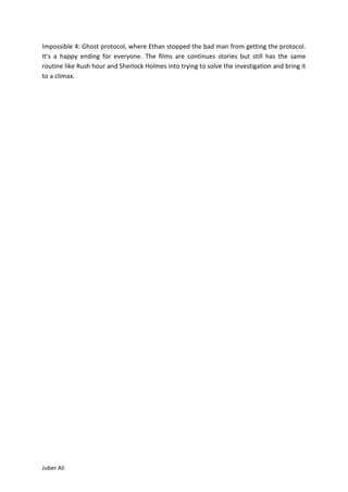 Impossible 4: Ghost protocol, where Ethan stopped the bad man from getting the protocol.
It’s a happy ending for everyone. The films are continues stories but still has the same
routine like Rush hour and Sherlock Holmes into trying to solve the investigation and bring it
to a climax.




Juber Ali
 