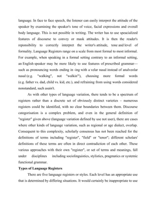 language. In face to face speech, the listener can easily interpret the attitude of the
speaker by examining the speaker's tone of voice, facial expressions and overall
body language. This is not possible in writing. The writer has to use speacialized
features of discourse to convey or mask attitudes. It is then the reader's
reponsibility to correctly interpret the writer's attitude, tone and level of
formality. Language Registers range on a scale from most formal to most informal.
For example, when speaking in a formal setting contrary to an informal setting,
an English speaker may be more likely to use features of prescribed grammar—
such as pronouncing words ending in -ing with a velar nasal instead of analveolar
nasal (e.g. "walking", not "walkin'"), choosing more formal words
(e.g. father vs. dad, child vs. kid, etc.), and refraining from using words considered
nonstandard, such asain't.
As with other types of language variation, there tends to be a spectrum of
registers rather than a discrete set of obviously distinct varieties – numerous
registers could be identified, with no clear boundaries between them. Discourse
categorisation is a complex problem, and even in the general definition of
"register" given above (language variation defined by use not user), there are cases
where other kinds of language variation, such as regional or age dialect, overlap.
Consequent to this complexity, scholarly consensus has not been reached for the
definitions of terms including "register", "field" or "tenor"; different scholars'
definitions of these terms are often in direct contradiction of each other. These
various approaches with their own "register", or set of terms and meanings, fall
under disciplines including sociolinguistics, stylistics, pragmatics or systemic
functional grammar.
Types of Language Registers
There are five language registers or styles. Each level has an appropriate use
that is determined by differing situations. It would certainly be inappropriate to use
 