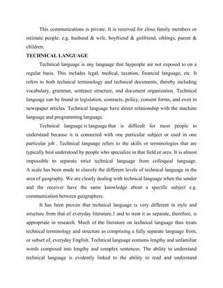 This communications is private. It is reserved for close family members or
intimate people. e.g. husband & wife, boyfriend & girlfriend, siblings, parent &
children.
TECHNICAL LANGUAGE
Technical language is any language that laypeople are not exposed to on a
regular basis. This includes legal, medical, taxation, financial language, etc. It
refers to both technical terminology and technical documents, thereby including
vocabulary, grammar, sentence structure, and document organization. Technical
language can be found in legislation, contracts, policy, consent forms, and even in
newspaper articles. Technical language have direct relationship with the machine
language and programming language.
Technical language is language that is difficult for most people to
understand because it is connected with one particular subject or used in one
particular job . Technical language refers to the skills or terminologies that are
typically best understood by people who specialize in that field or area. It is almost
impossible to separate strict technical language from colloquial language.
A scale has been made to classify the different levels of technical language in the
area of geography. We are clearly dealing with technical language when the sender
and the receiver have the same knowledge about a specific subject e.g.
communication between geographers.
It has been proven that technical language is very different in style and
structure from that of everyday literature,1 and to treat it as separate, therefore, is
appropriate in research. Much of the literature on technical language thus treats
technical terminology and structure as comprising a fully separate language from,
or subset of, everyday English. Technical language contains lengthy and unfamiliar
words composed into lengthy and complex sentences. The ability to understand
technical language is evidently linked to the ability to read and understand
 