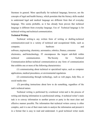literature in general. More specifically for technical language, however, are the
concepts of legal and health literacy, which postulate that the literacy skills needed
to understand legal and medical language are different from that of everyday
language. This seems probable, as it has already been proven that technical
language is different from everyday language. Use of Technical language is for
technical writing and technical communication.
Technical Writing
Technical writing is any written form of writing or drafting technical
communication used in a variety of technical and occupational fields, such as
computer, hardware and
software, engineering, chemistry, aeronautics, robotics, finance, consumer
electronics, and biotechnology. IT encompasses the largest sub-field within
technical communication. The Society for Technical
Communication defines technical communication as any form of communication
that exhibits one or more of the following characteristics:
(1) communicating about technical or specialized topics, such as computer
applications, medical procedures, or environmental regulations
(2) communicating through technology, such as web pages, help files, or
social media sites
(3) providing instructions about how to do something, regardless of the
task's technical nature.
Technical writing is performed by a technical writer and is the process of
writing and sharing information in a professional setting. A technical writer’s main
task is to convey information to another person or party in the most clear and
effective manner possible. The information that technical writers convey is often
complex, and it is one of their main tasks to analyze the information and present it
in a format that is easy to read and understand. A good technical writer needs
 