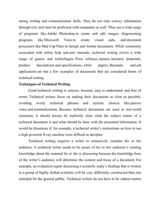 strong writing and communication skills. They do not only convey information
through text, and must be proficient with computers as well. They use a wide range
of programs like Adobe Photoshop to create and edit images, diagramming
programs like Microsoft Visio to create visual aids, and document
processors like Mad Cap Flare to design and format documents. While commonly
associated with online help and user manuals, technical writing covers a wide
range of genres and technologies. Press releases, memos, business proposals,
product descriptions and specifications, white papers, Résumés, and job
applications are but a few examples of documents that are considered forms of
technical writing.
Techniques of Technical Writing
Good technical writing is concise, focused, easy to understand, and free of
errors. Technical writers focus on making their documents as clear as possible,
avoiding overly technical phrases and stylistic choices like passive
voice and nominalizations. Because technical documents are used in real-world
situations, it should always be explicitly clear what the subject matter of a
technical document is and what should be done with the presented information. It
would be disastrous if, for example, a technical writer’s instructions on how to use
a high-powered X-ray machine were difficult to decipher.
Technical writing requires a writer to extensively examine his or her
audience. A technical writer needs to be aware of his or her audience’s existing
knowledge about the material he or she is discussing because the knowledge base
of the writer’s audience will determine the content and focus of a document. For
example, an evaluation report discussing a scientific study’s findings that is written
to a group of highly skilled scientists will be very differently constructed than one
intended for the general public. Technical writers do not have to be subject-matter
 