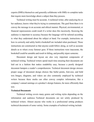 experts (SMEs) themselves and generally collaborate with SMEs to complete tasks
that require more knowledge about a subject than they possess.
Technical writing must be accurate. A technical writer, after analyzing his or
her audience, knows what they're trying to communicate. The goal from there is to
convey the message in an accurate and ethical manner. Physical, environmental, or
financial repercussions could result if a writer does this incorrectly. Knowing the
audience is important to accuracy because the language will be tailored according
to what they understand about the subject at hand. For example, instructions on
how to correctly and safely build a bookshelf are included when purchased. Those
instructions are constructed so that anyone could follow along, as well as accurate
details as to where every fastener goes. If those instructions were inaccurate, the
bookshelf could be unstable and result in falling, and possibly injure someone.
Document design and layout are also very important components of
technical writing. Technical writers spend much time ensuring their documents are
laid out in a fashion that makes readability easy, because a poorly designed
document hampers a reader’s comprehension. Technical document design stresses
proper usage of document design choices like bullet points, font-size, and bold
text. Images, diagrams, and videos are also commonly employed by technical
writers because these media can often convey complex information, like a
company’s annual earnings or a product’s design features, far more efficiently than
text.
Technical Documents
Technical writing covers many genres and writing styles depending on the
information and audience. Technical documents are not solely produced by
technical writers. Almost anyone who works in a professional setting produces
technical documents of some variety. Some examples of technical writing include:
 