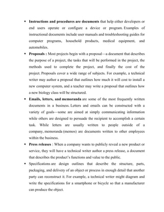  Instructions and procedures are documents that help either developers or
end users operate or configure a device or program. Examples of
instructional documents include user manuals and troubleshooting guides for
computer programs, household products, medical equipment, and
automobiles.
 Proposals : Most projects begin with a proposal—a document that describes
the purpose of a project, the tasks that will be performed in the project, the
methods used to complete the project, and finally the cost of the
project. Proposals cover a wide range of subjects. For example, a technical
writer may author a proposal that outlines how much it will cost to install a
new computer system, and a teacher may write a proposal that outlines how
a new biology class will be structured.
 Emails, letters, and memoranda are some of the most frequently written
documents in a business. Letters and emails can be constructed with a
variety of goals—some are aimed at simply communicating information
while others are designed to persuade the recipient to accomplish a certain
task. While letters are usually written to people outside of a
company, memoranda (memos) are documents written to other employees
within the business.
 Press releases : When a company wants to publicly reveal a new product or
service, they will have a technical writer author a press release, a document
that describes the product’s functions and value to the public.
 Specifications are design outlines that describe the structure, parts,
packaging, and delivery of an object or process in enough detail that another
party can reconstruct it. For example, a technical writer might diagram and
write the specifications for a smartphone or bicycle so that a manufacturer
can produce the object.
 