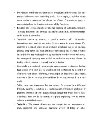  Descriptions are shorter explanations of procedures and processes that help
readers understand how something works. For example, a technical writer
might author a document that shows the effects of greenhouse gases or
demonstrates how the braking system on a bike functions.
 Résumés and job applications are another example of technical documents.
They are documents that are used in a professional setting to inform readers
of the author’s credentials.
 Technical reports are written to provide readers with information,
instructions, and analysis on tasks. Reports come in many forms. For
example, a technical writer might evaluate a building that is for sale and
produce a trip report that highlights his or her findings and whether or not he
or she believes the building should be purchased. Another writer who works
for a non-profit company may publish an evaluation report that shows the
findings of the company’s research into air pollution.
 Case study is a published report about a person, group, or situation that has
been studied over time; also : a situation in real life that can be looked at or
studied to learn about something. For example, an individual's challenging
situation at his or her workplace and how he or she resolved it is a case
study.
 White papers are documents that are written for experts in a field and
typically describe a solution to a technological or business challenge or
problem. Examples of white papers include a piece that details how to make
a business stand out in the market or a piece explaining how to prevent
cyber-attacks on businesses.
 Web sites : The advent of hypertext has changed the way documents are
read, organized, and accessed. Technical writers of today are often
 