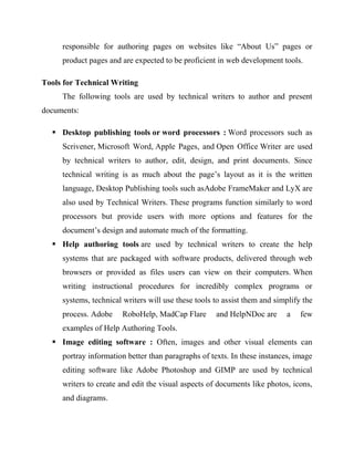 responsible for authoring pages on websites like “About Us” pages or
product pages and are expected to be proficient in web development tools.
Tools for Technical Writing
The following tools are used by technical writers to author and present
documents:
 Desktop publishing tools or word processors : Word processors such as
Scrivener, Microsoft Word, Apple Pages, and Open Office Writer are used
by technical writers to author, edit, design, and print documents. Since
technical writing is as much about the page’s layout as it is the written
language, Desktop Publishing tools such asAdobe FrameMaker and LyX are
also used by Technical Writers. These programs function similarly to word
processors but provide users with more options and features for the
document’s design and automate much of the formatting.
 Help authoring tools are used by technical writers to create the help
systems that are packaged with software products, delivered through web
browsers or provided as files users can view on their computers. When
writing instructional procedures for incredibly complex programs or
systems, technical writers will use these tools to assist them and simplify the
process. Adobe RoboHelp, MadCap Flare and HelpNDoc are a few
examples of Help Authoring Tools.
 Image editing software : Often, images and other visual elements can
portray information better than paragraphs of texts. In these instances, image
editing software like Adobe Photoshop and GIMP are used by technical
writers to create and edit the visual aspects of documents like photos, icons,
and diagrams.
 