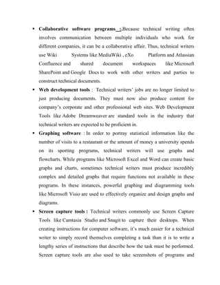  Collaborative software programs :.Because technical writing often
involves communication between multiple individuals who work for
different companies, it can be a collaborative affair. Thus, technical writers
use Wiki Systems like MediaWiki , eXo Platform and Atlassian
Confluence and shared document workspaces like Microsoft
SharePoint and Google Docs to work with other writers and parties to
construct technical documents.
 Web development tools : Technical writers’ jobs are no longer limited to
just producing documents. They must now also produce content for
company’s corporate and other professional web sites. Web Development
Tools like Adobe Dreamweaver are standard tools in the industry that
technical writers are expected to be proficient in.
 Graphing software : In order to portray statistical information like the
number of visits to a restaurant or the amount of money a university spends
on its sporting programs, technical writers will use graphs and
flowcharts. While programs like Microsoft Excel and Word can create basic
graphs and charts, sometimes technical writers must produce incredibly
complex and detailed graphs that require functions not available in these
programs. In these instances, powerful graphing and diagramming tools
like Microsoft Visio are used to effectively organize and design graphs and
diagrams.
 Screen capture tools : Technical writers commonly use Screen Capture
Tools like Camtasia Studio and Snagit to capture their desktops. When
creating instructions for computer software, it’s much easier for a technical
writer to simply record themselves completing a task than it is to write a
lengthy series of instructions that describe how the task must be performed.
Screen capture tools are also used to take screenshots of programs and
 