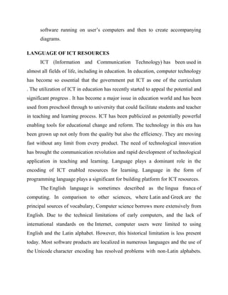 software running on user’s computers and then to create accompanying
diagrams.
LANGUAGE OF ICT RESOURCES
ICT (Information and Communication Technology) has been used in
almost all fields of life, including in education. In education, computer technology
has become so essential that the government put ICT as one of the curriculum
. The utilization of ICT in education has recently started to appeal the potential and
significant progress . It has become a major issue in education world and has been
used from preschool through to university that could facilitate students and teacher
in teaching and learning process. ICT has been publicized as potentially powerful
enabling tools for educational change and reform. The technology in this era has
been grown up not only from the quality but also the efficiency. They are moving
fast without any limit from every product. The need of technological innovation
has brought the communication revolution and rapid development of technological
application in teaching and learning. Language plays a dominant role in the
encoding of ICT enabled resources for learning. Language in the form of
programming language plays a significant for building platform for ICT resources.
The English language is sometimes described as the lingua franca of
computing. In comparison to other sciences, where Latin and Greek are the
principal sources of vocabulary, Computer science borrows more extensively from
English. Due to the technical limitations of early computers, and the lack of
international standards on the Internet, computer users were limited to using
English and the Latin alphabet. However, this historical limitation is less present
today. Most software products are localized in numerous languages and the use of
the Unicode character encoding has resolved problems with non-Latin alphabets.
 