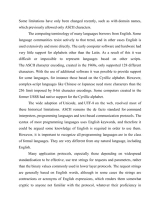 Some limitations have only been changed recently, such as with domain names,
which previously allowed only ASCII characters.
The computing terminology of many languages borrows from English. Some
language communities resist actively to that trend, and in other cases English is
used extensively and more directly. The early computer software and hardware had
very little support for alphabets other than the Latin. As a result of this it was
difficult or impossible to represent languages based on other scripts.
The ASCII character encoding, created in the 1960s, only supported 128 different
characters. With the use of additional software it was possible to provide support
for some languages, for instance those based on the Cyrillic alphabet. However,
complex-script languages like Chinese or Japanese need more characters than the
256 limit imposed by 8-bit character encodings. Some computers created in the
former USSR had native support for the Cyrillic alphabet.
The wide adoption of Unicode, and UTF-8 on the web, resolved most of
these historical limitations. ASCII remains the de facto standard for command
interpreters, programming languages and text-based communication protocols. The
syntax of most programming languages uses English keywords, and therefore it
could be argued some knowledge of English is required in order to use them.
However, it is important to recognize all programming languages are in the class
of formal languages. They are very different from any natural language, including
English.
Many application protocols, especially those depending on widespread
standardisation to be effective, use text strings for requests and parameters, rather
than the binary values commonly used in lower layer protocols. The request strings
are generally based on English words, although in some cases the strings are
contractions or acronyms of English expressions, which renders them somewhat
cryptic to anyone not familiar with the protocol, whatever their proficiency in
 