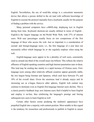 English. Nevertheless, the use of word-like strings is a convenient mnemonic
device that allows a person skilled in the art (and with sufficient knowledge of
English) to execute the protocol manually from a keyboard, usually for the purpose
of finding a problem with the service.
Many personal computers have a BIOS chip, displaying text in English
during boot time. Keyboard shortcuts are usually defined in terms of English .
English is the largest language on the World Wide Web, with 27% of internet
users. Web user percentages usually focus on raw comparisons of the first
language of those who access the web. Just as important is a consideration of
second- and foreign-language users; i.e., the first language of a user does not
necessarily reflect which language he or she regularly employs when using the
web.
English-language users appear to be a plurality of web users, consistently
cited as around one-third of the overall (near one billion). This reflects the relative
affluence of English-speaking countries and high Internet penetration rates in them.
This lead may be eroding due mainly to a rapid increase of Chinese users. First-
language users among other relatively affluent countries appear generally stable,
the two largest being German and Japanese, which each have between 5% and
10% of the overall share. Given the enormous lead it already enjoys and its
increasing use as a lingua franca in other spheres, English web content may
continue to dominate even as English first-language Internet users decline. This is
a classic positive feedback loop: new Internet users find it helpful to learn English
and employ it on-line, thus reinforcing the language's prestige and forcing
subsequent new users to learn English as well.
Certain other factors (some predating the medium's appearance) have
propelled English into a majority web-content position. Most notable in this regard
is the tendency for researchers and professionals to publish in English to ensure
 