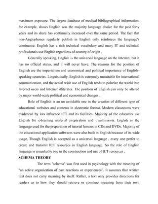 maximum exposure. The largest database of medical bibliographical information,
for example, shows English was the majority language choice for the past forty
years and its share has continually increased over the same period. The fact that
non-Anglophones regularly publish in English only reinforces the language's
dominance. English has a rich technical vocabulary and many IT and technical
professionals use English regardless of country of origin .
Generally speaking, English is the universal language on the Internet, but it
has no official status, and it will never have. The reasons for the position of
English are the imperialism and economical and political importance of English-
speaking countries. Linguistically, English is extremely unsuitable for international
communication, and the actual wide use of English tends to polarize the world into
Internet users and Internet illiterates. The position of English can only be altered
by major world-scale political and economical changes .
Role of English is an un avoidable one in the creation of different type of
educational websites and contents in electronic format. Modern classrooms were
evidenced by lots influence ICT and its facilities. Majority of the educators use
English for e-learning material preparation and transmission. English is the
language used for the preparation of tutorial lessons in CDs and DVDs. Majority of
the educational application softwares were also built in English because of its wide
usage. Though English is accepted as a universal language , every one prefer to
create and transmit ICT resources in English language. So the role of English
language is remarkable one in the construction and use of ICT resources .
SCHEMA THEORY
The term "schema" was first used in psychology with the meaning of
"an active organization of past reactions or experiences”. It assumes that written
text does not carry meaning by itself. Rather, a text only provides directions for
readers as to how they should retrieve or construct meaning from their own
 
