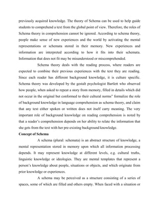 previously acquired knowledge. The theory of Schema can be used to help guide
students to comprehend a text from the global point of view. Therefore, the roles of
Schema theory in comprehension cannot be ignored. According to schema theory,
people make sense of new experiences and the world by activating the mental
representations or schemata stored in their memory. New experiences and
information are interpreted according to how it fits into their schemata.
Information that does not fit may be misunderstood or miscomprehended.
Schema theory deals with the reading process, where readers are
expected to combine their previous experiences with the text they are reading.
Since each reader has different background knowledge, it is culture specific.
Schema theory was developed by the gestalt psychologist Bartlett who observed
how people, when asked to repeat a story from memory, filled in details which did
not occur in the original but conformed to their cultural norms” formalize the role
of background knowledge in language comprehension as schema theory, and claim
that any text either spoken or written does not itself carry meaning. The very
important role of background knowledge on reading comprehension is noted by
that a reader’s comprehension depends on her ability to relate the information that
she gets from the text with her pre-existing background knowledge.
Concept of Schema
A schema (plural: schemata) is an abstract structure of knowledge, a
mental representation stored in memory upon which all information processing
depends. It may represent knowledge at different levels, e.g. cultural truths,
linguistic knowledge or ideologies. They are mental templates that represent a
person’s knowledge about people, situations or objects, and which originate from
prior knowledge or experiences.
A schema may be perceived as a structure consisting of a series of
spaces, some of which are filled and others empty. When faced with a situation or
 