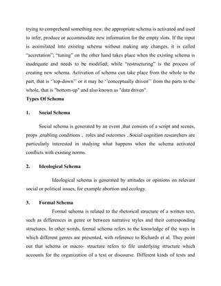trying to comprehend something new, the appropriate schema is activated and used
to infer, produce or accommodate new information for the empty slots. If the input
is assimilated into existing schema without making any changes, it is called
“accretation”; “tuning” on the other hand takes place when the existing schema is
inadequate and needs to be modified; while “restructuring” is the process of
creating new schema. Activation of schema can take place from the whole to the
part, that is ‘’top-down’’ or it may be ‘’conceptually driven’’ from the parts to the
whole, that is "bottom-up" and also known as "data driven".
Types Of Schema
1. Social Schema
Social schema is generated by an event ,that consists of a script and scenes,
props ,enabling conditions , roles and outcomes . Social cognition researchers are
particularly interested in studying what happens when the schema activated
conflicts with existing norms.
2. Ideological Schema
Ideological schema is generated by attitudes or opinions on relevant
social or political issues, for example abortion and ecology.
3. Formal Schema
Formal schema is related to the rhetorical structure of a written text,
such as differences in genre or between narrative styles and their corresponding
structures. In other words, formal schema refers to the knowledge of the ways in
which different genres are presented, with reference to Richards et al. They point
out that schema or macro- structure refers to file underlying structure which
accounts for the organization of a text or discourse. Different kinds of texts and
 
