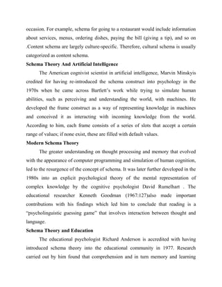 occasion. For example, schema for going to a restaurant would include information
about services, menus, ordering dishes, paying the bill (giving a tip), and so on
.Content schema are largely culture-specific. Therefore, cultural schema is usually
categorized as content schema.
Schema Theory And Artificial Intelligence
The American cognivist scientist in artificial intelligence, Marvin Minskyis
credited for having re-introduced the schema construct into psychology in the
1970s when he came across Bartlett’s work while trying to simulate human
abilities, such as perceiving and understanding the world, with machines. He
developed the frame construct as a way of representing knowledge in machines
and conceived it as interacting with incoming knowledge from the world.
According to him, each frame consists of a series of slots that accept a certain
range of values; if none exist, these are filled with default values.
Modern Schema Theory
The greater understanding on thought processing and memory that evolved
with the appearance of computer programming and simulation of human cognition,
led to the resurgence of the concept of schema. It was later further developed in the
1980s into an explicit psychological theory of the mental representation of
complex knowledge by the cognitive psychologist David Rumelhart . The
educational researcher Kenneth Goodman (1967:127)also made important
contributions with his findings which led him to conclude that reading is a
“psycholinguistic guessing game” that involves interaction between thought and
language.
Schema Theory and Education
The educational psychologist Richard Anderson is accredited with having
introduced schema theory into the educational community in 1977. Research
carried out by him found that comprehension and in turn memory and learning
 