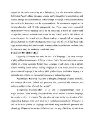 depend on the student recurring to or bringing to bear the appropriate schemata.
Following Piaget’s ideas, he argues schema can be thought of as assimilation, and
schema change as accommodation of knowledge. However, without some schema
into which the knowledge can be accommodated, the situation or experience is
incomprehensible and of little pedagogical use. These ideas were considered
revolutionary because reading ceased to be considered a matter of simple word
recognition; instead, attention was placed on the reader's role in the process of
comprehension. In current schema theory reading is considered an interactive
process between the reader's background knowledge and the text. Since these early
days, schema theory has proven useful in many other disciplines and has been used
for discourse analysis, marketing, music and more.
CONCEPT OF DISCOURSE
Originally Discourse has roots in the Latin language. The term assumes
slightly different meanings in different contexts but in literature discourse means
speech or writing normally longer than sentences which deals with a certain
subject formally in the form of writing or speech. In other words, discourse is the
presentation of language in its entirety while performing an intellectual inquiry in a
particular area or field i.e. theological discourse or cultural discourse.
According to Foucault “Systems of thoughts composed of ideas, attitudes,
and courses of action, beliefs and practices that systematically construct the
subjects and the worlds of which they speak.”
In linguistics, discourse refers to a unit of language longer than a
single sentence. More broadly, discourse is the use of spoken or written language
in a social context. It refers to "the discipline devoted to the investigation of the
relationship between form and function in verbal communication". Discourse is
one of the four systems of language, the others being vocabulary, grammar and
phonology. Discourse has various definitions but one way of thinking about it is as
 