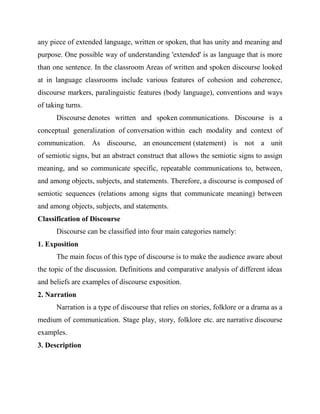 any piece of extended language, written or spoken, that has unity and meaning and
purpose. One possible way of understanding 'extended' is as language that is more
than one sentence. In the classroom Areas of written and spoken discourse looked
at in language classrooms include various features of cohesion and coherence,
discourse markers, paralinguistic features (body language), conventions and ways
of taking turns.
Discourse denotes written and spoken communications. Discourse is a
conceptual generalization of conversation within each modality and context of
communication. As discourse, an enouncement (statement) is not a unit
of semiotic signs, but an abstract construct that allows the semiotic signs to assign
meaning, and so communicate specific, repeatable communications to, between,
and among objects, subjects, and statements. Therefore, a discourse is composed of
semiotic sequences (relations among signs that communicate meaning) between
and among objects, subjects, and statements.
Classification of Discourse
Discourse can be classified into four main categories namely:
1. Exposition
The main focus of this type of discourse is to make the audience aware about
the topic of the discussion. Definitions and comparative analysis of different ideas
and beliefs are examples of discourse exposition.
2. Narration
Narration is a type of discourse that relies on stories, folklore or a drama as a
medium of communication. Stage play, story, folklore etc. are narrative discourse
examples.
3. Description
 