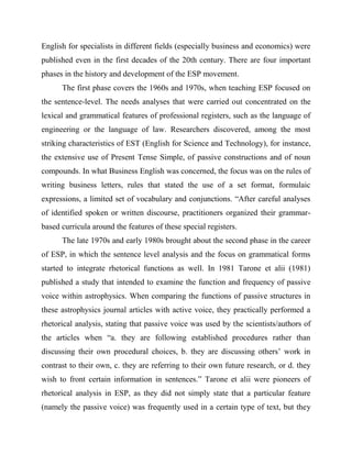 English for specialists in different fields (especially business and economics) were
published even in the first decades of the 20th century. There are four important
phases in the history and development of the ESP movement.
The first phase covers the 1960s and 1970s, when teaching ESP focused on
the sentence-level. The needs analyses that were carried out concentrated on the
lexical and grammatical features of professional registers, such as the language of
engineering or the language of law. Researchers discovered, among the most
striking characteristics of EST (English for Science and Technology), for instance,
the extensive use of Present Tense Simple, of passive constructions and of noun
compounds. In what Business English was concerned, the focus was on the rules of
writing business letters, rules that stated the use of a set format, formulaic
expressions, a limited set of vocabulary and conjunctions. “After careful analyses
of identified spoken or written discourse, practitioners organized their grammar-
based curricula around the features of these special registers.
The late 1970s and early 1980s brought about the second phase in the career
of ESP, in which the sentence level analysis and the focus on grammatical forms
started to integrate rhetorical functions as well. In 1981 Tarone et alii (1981)
published a study that intended to examine the function and frequency of passive
voice within astrophysics. When comparing the functions of passive structures in
these astrophysics journal articles with active voice, they practically performed a
rhetorical analysis, stating that passive voice was used by the scientists/authors of
the articles when “a. they are following established procedures rather than
discussing their own procedural choices, b. they are discussing others’ work in
contrast to their own, c. they are referring to their own future research, or d. they
wish to front certain information in sentences.” Tarone et alii were pioneers of
rhetorical analysis in ESP, as they did not simply state that a particular feature
(namely the passive voice) was frequently used in a certain type of text, but they
 