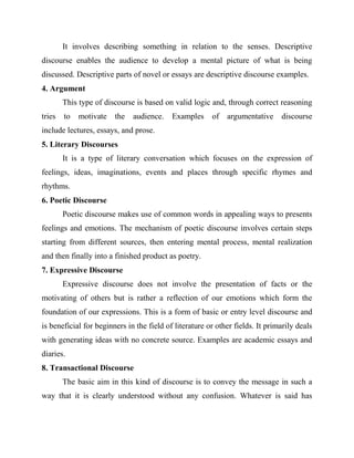 It involves describing something in relation to the senses. Descriptive
discourse enables the audience to develop a mental picture of what is being
discussed. Descriptive parts of novel or essays are descriptive discourse examples.
4. Argument
This type of discourse is based on valid logic and, through correct reasoning
tries to motivate the audience. Examples of argumentative discourse
include lectures, essays, and prose.
5. Literary Discourses
It is a type of literary conversation which focuses on the expression of
feelings, ideas, imaginations, events and places through specific rhymes and
rhythms.
6. Poetic Discourse
Poetic discourse makes use of common words in appealing ways to presents
feelings and emotions. The mechanism of poetic discourse involves certain steps
starting from different sources, then entering mental process, mental realization
and then finally into a finished product as poetry.
7. Expressive Discourse
Expressive discourse does not involve the presentation of facts or the
motivating of others but is rather a reflection of our emotions which form the
foundation of our expressions. This is a form of basic or entry level discourse and
is beneficial for beginners in the field of literature or other fields. It primarily deals
with generating ideas with no concrete source. Examples are academic essays and
diaries.
8. Transactional Discourse
The basic aim in this kind of discourse is to convey the message in such a
way that it is clearly understood without any confusion. Whatever is said has
 