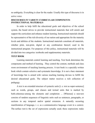 no ambiguity. Everything is clear for the reader. Usually this type of discourse is in
active voice.
DISCOURSES IN VARIETY CURRICULAR COMPONENTS
INSTRUCTIONAL MATERIALS
In order to help fulfil the educational goals and objectives of the school
system, the board strives to provide instructional materials that will enrich and
support the curriculum and enhance student learning. Instructional materials should
be representative of the rich diversity of our nation and appropriate for the maturity
levels and abilities of the students. Instructional materials constitute all materials,
whether print, non-print, digital or any combination thereof, used in the
instructional program. For purposes of this policy, instructional materials will be
divided into two categories: textbooks and supplementary materials.
TEXT BOOK
Learning materials control learning and teaching. Text book determines the
components and method of learning . They control the content, methods and class
room environment of teaching learning process. A text book is a specially written
book which contain selective and systematic knowledge. It is not a bare statement
of knowledge but is armed with various teaching learning devises to fulfill the
desired educational goals. The subject matter receives a rich collection of
pedagogy.
A text is an extended structure of syntactic units [i. e. text as super-sentence]
such as words, groups, and clauses and textual units that is marked by
both coherence among the elements and completion ... [Whereas] a non-text
consists of random sequences of linguistic units such as sentences, paragraphs, or
sections in any temporal and/or spatial extension. A naturally occurring
manifestation of language, i. e. as a communicative language event in a context.
The surface text is the set of expressions actually used; these expressions make
 