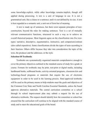 some knowledge explicit, while other knowledge remains implicit, though still
applied during processing. A text is a unit of language in use. It is not a
grammatical unit, like a clause or a sentence; and it is not defined by its size. A text
is best regarded as a semantic unit; a unit not of form but of meaning.
A text is made up of sentences, but there exist separate principles of text-
construction, beyond the rules for making sentences. Text is a set of mutually
relevant communicative functions, structured in such a way as to achieve an
overall rhetorical purpose. Most linguists agree on the classification into five text-
types: narrative, descriptive, argumentative, instructive, and comparison/contrast
(also called expositive). Some classifications divide the types of texts according to
their function. Others differ because they take into consideration the topic of the
texts, the producer and the addressee, or the style.
Selection Of Textbooks
Textbooks are systematically organized materials comprehensive enough to
cover the primary objectives outlined in the standard course of study for a grade or
course. Formats for textbooks may be print, non-print or digital media, including
hardbound books, softbound books, activity-oriented programs, classroom kits and
technology-based programs or materials that require the use of electronic
equipment in order to be used in the learning process. State-approved textbooks
will be used as the primary means to help students meet the goals and objectives of
the Common Core State and North Carolina Essential Standards, unless the board
approves alternative materials. The central curriculum committee or a school
through its school improvement plan may submit a request for the use of
alternative textbooks. The request should identify how the committee or school has
ensured that the curriculum will continue to be aligned with the standard course of
study and to meet the educational goals of the board.
 