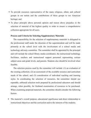  To provide resources representative of the many religious, ethnic and cultural
groups in our nation and the contributions of these groups to our American
heritage; and
 To place principle above personal opinion and reason above prejudice in the
selection of material of the highest quality in order to ensure a comprehensive
collection appropriate for all users.
Process and Criteria for Selecting Supplementary Materials
The responsibility for the selection of supplementary materials is delegated to
the professional staff under the direction of the superintendent and will be made
primarily at the school level with the involvement of a school media and
technology advisory committee. The committee shall be appointed by the principal
and will include the school library media coordinator, the instructional technology
facilitator, teachers and instructional support personnel representing various
subject areas and grade levels, and parents. Students also should be involved when
feasible.
The selection process used by the committee will include: (1) an evaluation of
the existing collection; (2) an assessment of the available resource and curriculum
needs of the school; and (3) consideration of individual teaching and learning
styles. In coordinating the selection of resources, the committee should use
reputable, unbiased selection tools prepared by professional educators and should
arrange, when possible, for firsthand examination of resources to be purchased.
When examining proposed materials, the committee should consider the following
factors:
 The material’s overall purpose, educational significance and direct relationship to
instructional objectives and the curriculum and to the interests of the students;
 