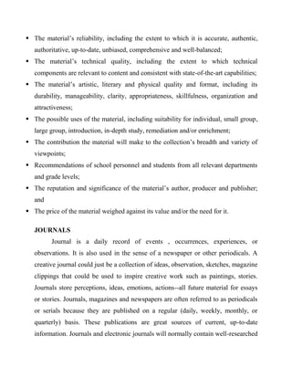  The material’s reliability, including the extent to which it is accurate, authentic,
authoritative, up-to-date, unbiased, comprehensive and well-balanced;
 The material’s technical quality, including the extent to which technical
components are relevant to content and consistent with state-of-the-art capabilities;
 The material’s artistic, literary and physical quality and format, including its
durability, manageability, clarity, appropriateness, skillfulness, organization and
attractiveness;
 The possible uses of the material, including suitability for individual, small group,
large group, introduction, in-depth study, remediation and/or enrichment;
 The contribution the material will make to the collection’s breadth and variety of
viewpoints;
 Recommendations of school personnel and students from all relevant departments
and grade levels;
 The reputation and significance of the material’s author, producer and publisher;
and
 The price of the material weighed against its value and/or the need for it.
JOURNALS
Journal is a daily record of events , occurrences, experiences, or
observations. It is also used in the sense of a newspaper or other periodicals. A
creative journal could just be a collection of ideas, observation, sketches, magazine
clippings that could be used to inspire creative work such as paintings, stories.
Journals store perceptions, ideas, emotions, actions--all future material for essays
or stories. Journals, magazines and newspapers are often referred to as periodicals
or serials because they are published on a regular (daily, weekly, monthly, or
quarterly) basis. These publications are great sources of current, up-to-date
information. Journals and electronic journals will normally contain well-researched
 