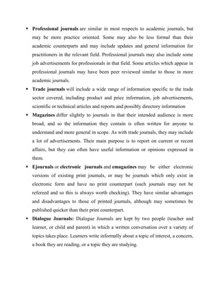  Professional journals are similar in most respects to academic journals, but
may be more practice oriented. Some may also be less formal than their
academic counterparts and may include updates and general information for
practitioners in the relevant field. Professional journals may also include some
job advertisements for professionals in that field. Some articles which appear in
professional journals may have been peer reviewed similar to those in more
academic journals.
 Trade journals will include a wide range of information specific to the trade
sector covered, including product and price information, job advertisements,
scientific or technical articles and reports and possibly directory information
 Magazines differ slightly to journals in that their intended audience is more
broad, and so the information they contain is often written for anyone to
understand and more general in scope. As with trade journals, they may include
a lot of advertisements. Their main purpose is to report on current or recent
affairs, but they can often have useful information or opinions expressed in
them.
 Ejournals or electronic journals and emagazines may be either electronic
versions of existing print journals, or may be journals which only exist in
electronic form and have no print counterpart (such journals may not be
refereed and so this is always worth checking). They have similar advantages
and disadvantages to those of printed journals, although may sometimes be
published quicker than their print counterpart.
 Dialogue Journals: Dialogue Journals are kept by two people (teacher and
learner, or child and parent) in which a written conversation over a variety of
topics takes place. Learners write informally about a topic of interest, a concern,
a book they are reading, or a topic they are studying.
 