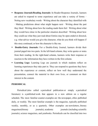  Response Journals/Reading Journals: In Reader-Response Journals, learners
are asked to respond to some experience and can take a variety of forms: ·
Noting new vocabulary words · Writing about the character they identified with
· Making predictions about what might happen next · Writing about the part
they liked · Writing about how the reading made them feel · Writing about what
they would have done in the particular situation described · Writing about how
they could use what they just read about Entries may be open ended or directed,
e.g. what advice would you give the character, what do you think will happen if
this story continued, or how the character is like me.
 Double-Entry Journals: For a Double-Entry Journal, learners divide their
journal paged into two parts. In the left-hand column, they write quotes or notes
from their reading. In the right-hand column, learners write their response or
reaction to the information they have written in the first column.
 Learning Logs: Learning Logs are journals in which students reflect on
learning experiences they take part in. They can respond to questions they have
about the experience or content, reflect on how well they understand the
presentation, connect the material to their own lives, or comment on their
interest in the content.
PERIODICAL
Periodical (also called a periodical publication or simply a periodical
literature) is a published work that appears in a new edition on a regular
schedule. The most familiar counter-examples are the newspaper, often published
daily, or weekly. The most familiar example is the magazine, typically published
weekly, monthly, or as a quarterly. Other examples are newsletters, literary
magazines(literary journals), academic journals (including scientific
journals), science magazines, and yearbooks. Periodicals can be classified into two
 