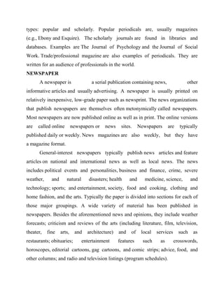 types: popular and scholarly. Popular periodicals are, usually magazines
(e.g., Ebony and Esquire). The scholarly journals are found in libraries and
databases. Examples are The Journal of Psychology and the Journal of Social
Work. Trade/professional magazine are also examples of periodicals. They are
written for an audience of professionals in the world.
NEWSPAPER
A newspaper is a serial publication containing news, other
informative articles and usually advertising. A newspaper is usually printed on
relatively inexpensive, low-grade paper such as newsprint. The news organizations
that publish newspapers are themselves often metonymically called newspapers.
Most newspapers are now published online as well as in print. The online versions
are called online newspapers or news sites. Newspapers are typically
published daily or weekly. News magazines are also weekly, but they have
a magazine format.
General-interest newspapers typically publish news articles and feature
articles on national and international news as well as local news. The news
includes political events and personalities, business and finance, crime, severe
weather, and natural disasters; health and medicine, science, and
technology; sports; and entertainment, society, food and cooking, clothing and
home fashion, and the arts. Typically the paper is divided into sections for each of
those major groupings. A wide variety of material has been published in
newspapers. Besides the aforementioned news and opinions, they include weather
forecasts; criticism and reviews of the arts (including literature, film, television,
theater, fine arts, and architecture) and of local services such as
restaurants; obituaries; entertainment features such as crosswords,
horoscopes, editorial cartoons, gag cartoons, and comic strips; advice, food, and
other columns; and radio and television listings (program schedules).
 