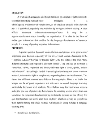 BULLETIN
A brief report, especially an official statement on a matter of public interest i
ssued for immediate publication or broadcast. It is
a brief update or summary of current news, as on television or radio or in a newspa
per. It is periodical, especially one published by an organization or society. A short
official statement or broadcast summary of news. It may be a
regular newsletter or report issued by an organization. It is also in the form of
audio type information that enables for the language development of common
people. It is a way of passing important informations.
PICTURES
A picture paints a thousand words, it's true, and pictures are a great way of
improving your English, especially if you are a visual learner. According to the
‘Technical Advisory Service for Images’ (2004), the two sides of the brain “have
different attributes and respond to different stimuli”. The left side of the brain is
“analytical, verbal, sequential, and linear; while the right is visual, spatial, holistic
and relational”. Accordingly, the left is more logical and responds better to textual
material, whereas the right is imaginative, responding better to visual content. This
shows that different learners have different learning styles. There is no doubt that
images can be of great importance and relevance to second language teaching,
particularly for lower level students. Nevertheless, very few instructors seem to
make the best use of pictures in their classes. In a reading session where texts can
sometimes be complicated and uninspiring to students, pictures are one of very few
aids that teachers can use to grab their students’ attention as well as to motivate
them before starting the actual reading. Advantages of using pictures in language
teaching are :
 It motivates the learners.
 