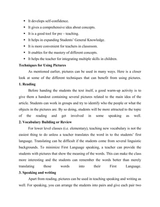  It develops self-confidence.
 It gives a comprehensive idea about concepts.
 It is a good tool for pre – teaching.
 It helps in expanding Students’ General Knowledge.
 It is more convenient for teachers in classroom.
 It enables for the mastery of different concepts.
 It helps the teacher for integrating multiple skills in children.
Techniques for Using Pictures
As mentioned earlier, pictures can be used in many ways. Here is a closer
look at some of the different techniques that can benefit from using pictures.
1. Reading
Before handing the students the text itself, a good warm-up activity is to
give them a handout containing several pictures related to the main idea of the
article. Students can work in groups and try to identify who the people or what the
objects in the pictures are. By so doing, students will be more attracted to the topic
of the reading and get involved in some speaking as well.
2. Vocabulary Building or Review
For lower level classes (i.e. elementary), teaching new vocabulary is not the
easiest thing to do unless a teacher translates the word in to the students’ first
language. Translating can be difficult if the students come from several linguistic
backgrounds. To minimize First Language speaking, a teacher can provide the
students with pictures that show the meaning of the words. This can make the class
more interesting and the students can remember the words better than merely
translating those words into their First Language.
3. Speaking and writing
Apart from reading, pictures can be used in teaching speaking and writing as
well. For speaking, you can arrange the students into pairs and give each pair two
 