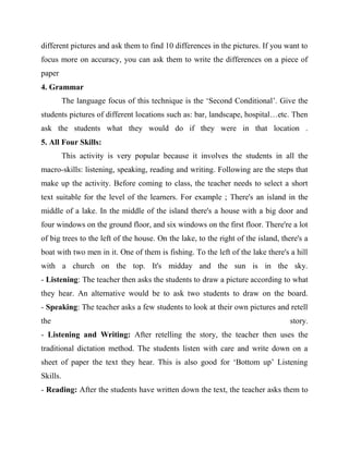 different pictures and ask them to find 10 differences in the pictures. If you want to
focus more on accuracy, you can ask them to write the differences on a piece of
paper
4. Grammar
The language focus of this technique is the ‘Second Conditional’. Give the
students pictures of different locations such as: bar, landscape, hospital…etc. Then
ask the students what they would do if they were in that location .
5. All Four Skills:
This activity is very popular because it involves the students in all the
macro-skills: listening, speaking, reading and writing. Following are the steps that
make up the activity. Before coming to class, the teacher needs to select a short
text suitable for the level of the learners. For example ; There's an island in the
middle of a lake. In the middle of the island there's a house with a big door and
four windows on the ground floor, and six windows on the first floor. There're a lot
of big trees to the left of the house. On the lake, to the right of the island, there's a
boat with two men in it. One of them is fishing. To the left of the lake there's a hill
with a church on the top. It's midday and the sun is in the sky.
- Listening: The teacher then asks the students to draw a picture according to what
they hear. An alternative would be to ask two students to draw on the board.
- Speaking: The teacher asks a few students to look at their own pictures and retell
the story.
- Listening and Writing: After retelling the story, the teacher then uses the
traditional dictation method. The students listen with care and write down on a
sheet of paper the text they hear. This is also good for ‘Bottom up’ Listening
Skills.
- Reading: After the students have written down the text, the teacher asks them to
 