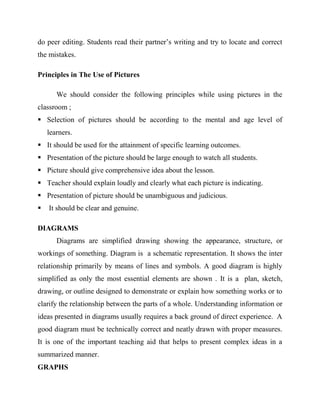 do peer editing. Students read their partner’s writing and try to locate and correct
the mistakes.
Principles in The Use of Pictures
We should consider the following principles while using pictures in the
classroom ;
 Selection of pictures should be according to the mental and age level of
learners.
 It should be used for the attainment of specific learning outcomes.
 Presentation of the picture should be large enough to watch all students.
 Picture should give comprehensive idea about the lesson.
 Teacher should explain loudly and clearly what each picture is indicating.
 Presentation of picture should be unambiguous and judicious.
 It should be clear and genuine.
DIAGRAMS
Diagrams are simplified drawing showing the appearance, structure, or
workings of something. Diagram is a schematic representation. It shows the inter
relationship primarily by means of lines and symbols. A good diagram is highly
simplified as only the most essential elements are shown . It is a plan, sketch,
drawing, or outline designed to demonstrate or explain how something works or to
clarify the relationship between the parts of a whole. Understanding information or
ideas presented in diagrams usually requires a back ground of direct experience. A
good diagram must be technically correct and neatly drawn with proper measures.
It is one of the important teaching aid that helps to present complex ideas in a
summarized manner.
GRAPHS
 