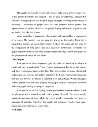 Bar graphs are used to present and compare data. There are two main types
of bar graphs: horizontal and vertical. They are easy to understand, because they
consist of rectangular bars that differ in height or length according to their value or
frequency. These types of graphs serve the same purpose as line graphs: they
represent time series data. However, bar graphs display a change in magnitude, and
not in direction like line graphs.
A horizontal bar graph consists of an x-axis, and a vertical bar graph consists
of a y-axis. The numbers on the axes are known as the scales. Each bar is
represents a numeric or categorical variable. Vertical bar graphs are best used for
the comparison of time series data and frequency distribution. Horizontal bar
graphs are particularly useful when category labels are long; vertical bar graphs do
not provide much space for text labels.
Line Graphs
Line graphs are the most popular types of graphs, because they are simple to
create and easy to understand. They organize and present data in a clear manner
and show relationships between the data. They are used for personal, educational,
and professional reasons. Particularly popular in the fields of science and statistics,
they can also forecast the results of data that is not yet gathered. While line graphs
and bar graphs share the same purpose, line graphs display a change in direction,
while bar graphs display a change in magnitude.
Line graphs are used to display the comparison between two variables which
are plotted on the horizontal x- and vertical y-axes of a grid. The x-axis usually
represents measures of time, while the y-axis usually represents percentage or
measures of quantity. Therefore, line graphs are commonly used as time series
graphs that show differences in direction.
Pie Charts
 