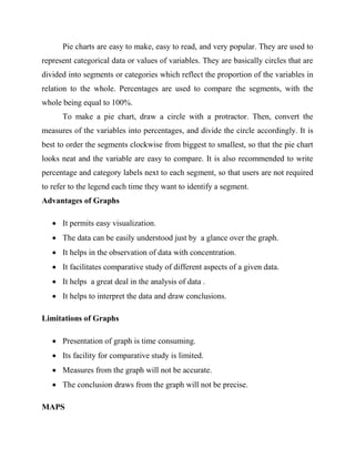 Pie charts are easy to make, easy to read, and very popular. They are used to
represent categorical data or values of variables. They are basically circles that are
divided into segments or categories which reflect the proportion of the variables in
relation to the whole. Percentages are used to compare the segments, with the
whole being equal to 100%.
To make a pie chart, draw a circle with a protractor. Then, convert the
measures of the variables into percentages, and divide the circle accordingly. It is
best to order the segments clockwise from biggest to smallest, so that the pie chart
looks neat and the variable are easy to compare. It is also recommended to write
percentage and category labels next to each segment, so that users are not required
to refer to the legend each time they want to identify a segment.
Advantages of Graphs
 It permits easy visualization.
 The data can be easily understood just by a glance over the graph.
 It helps in the observation of data with concentration.
 It facilitates comparative study of different aspects of a given data.
 It helps a great deal in the analysis of data .
 It helps to interpret the data and draw conclusions.
Limitations of Graphs
 Presentation of graph is time consuming.
 Its facility for comparative study is limited.
 Measures from the graph will not be accurate.
 The conclusion draws from the graph will not be precise.
MAPS
 