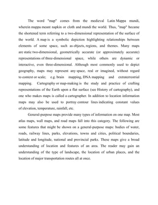 The word "map" comes from the medieval Latin Mappa mundi,
wherein mappa meant napkin or cloth and mundi the world. Thus, "map" became
the shortened term referring to a two-dimensional representation of the surface of
the world. A map is a symbolic depiction highlighting relationships between
elements of some space, such as objects, regions, and themes. Many maps
are static two-dimensional, geometrically accurate (or approximately accurate)
representations of three-dimensional space, while others are dynamic or
interactive, even three-dimensional. Although most commonly used to depict
geography, maps may represent any space, real or imagined, without regard
to context or scale; e.g. brain mapping, DNA mapping and extraterrestrial
mapping. Cartography or map-making is the study and practice of crafting
representations of the Earth upon a flat surface (see History of cartography), and
one who makes maps is called a cartographer. In addition to location information
maps may also be used to portray contour lines indicating constant values
of elevation, temperature, rainfall, etc.
General-purpose maps provide many types of information on one map. Most
atlas maps, wall maps, and road maps fall into this category. The following are
some features that might be shown on a general-purpose maps: bodies of water,
roads, railway lines, parks, elevations, towns and cities, political boundaries,
latitude and longitude, national and provincial parks. These maps give a broad
understanding of location and features of an area. The reader may gain an
understanding of the type of landscape, the location of urban places, and the
location of major transportation routes all at once.
 