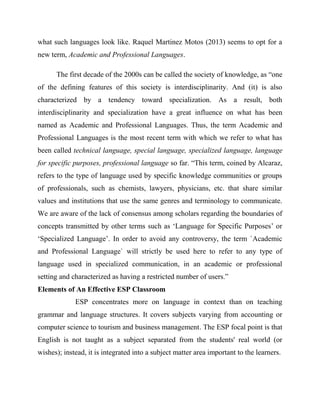 what such languages look like. Raquel Martinez Motos (2013) seems to opt for a
new term, Academic and Professional Languages.
The first decade of the 2000s can be called the society of knowledge, as “one
of the defining features of this society is interdisciplinarity. And (it) is also
characterized by a tendency toward specialization. As a result, both
interdisciplinarity and specialization have a great influence on what has been
named as Academic and Professional Languages. Thus, the term Academic and
Professional Languages is the most recent term with which we refer to what has
been called technical language, special language, specialized language, language
for specific purposes, professional language so far. “This term, coined by Alcaraz,
refers to the type of language used by specific knowledge communities or groups
of professionals, such as chemists, lawyers, physicians, etc. that share similar
values and institutions that use the same genres and terminology to communicate.
We are aware of the lack of consensus among scholars regarding the boundaries of
concepts transmitted by other terms such as ‘Language for Specific Purposes’ or
‘Specialized Language’. In order to avoid any controversy, the term `Academic
and Professional Language` will strictly be used here to refer to any type of
language used in specialized communication, in an academic or professional
setting and characterized as having a restricted number of users.”
Elements of An Effective ESP Classroom
ESP concentrates more on language in context than on teaching
grammar and language structures. It covers subjects varying from accounting or
computer science to tourism and business management. The ESP focal point is that
English is not taught as a subject separated from the students' real world (or
wishes); instead, it is integrated into a subject matter area important to the learners.
 