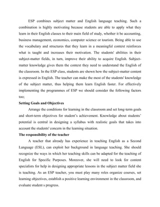 ESP combines subject matter and English language teaching. Such a
combination is highly motivating because students are able to apply what they
learn in their English classes to their main field of study, whether it be accounting,
business management, economics, computer science or tourism. Being able to use
the vocabulary and structures that they learn in a meaningful context reinforces
what is taught and increases their motivation. The students' abilities in their
subject-matter fields, in turn, improve their ability to acquire English. Subject-
matter knowledge gives them the context they need to understand the English of
the classroom. In the ESP class, students are shown how the subject-matter content
is expressed in English. The teacher can make the most of the students' knowledge
of the subject matter, thus helping them learn English faster. For effectively
implementing the programmes of ESP we should consider the following factors
too;
Setting Goals and Objectives
Arrange the conditions for learning in the classroom and set long-term goals
and short-term objectives for student’s achievement. Knowledge about students’
potential is central in designing a syllabus with realistic goals that takes into
account the students' concern in the learning situation.
The responsibility of the teacher
A teacher that already has experience in teaching English as a Second
Language (ESL), can exploit her background in language teaching. She should
recognize the ways in which her teaching skills can be adapted for the teaching of
English for Specific Purposes. Moreover, she will need to look for content
specialists for help in designing appropriate lessons in the subject matter field she
is teaching. As an ESP teacher, you must play many roles organize courses, set
learning objectives, establish a positive learning environment in the classroom, and
evaluate student s progress.
 