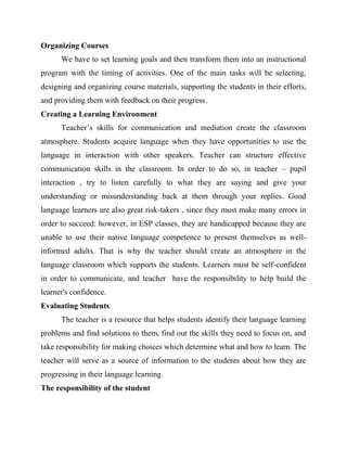 Organizing Courses
We have to set learning goals and then transform them into an instructional
program with the timing of activities. One of the main tasks will be selecting,
designing and organizing course materials, supporting the students in their efforts,
and providing them with feedback on their progress.
Creating a Learning Environment
Teacher’s skills for communication and mediation create the classroom
atmosphere. Students acquire language when they have opportunities to use the
language in interaction with other speakers. Teacher can structure effective
communication skills in the classroom. In order to do so, in teacher – pupil
interaction , try to listen carefully to what they are saying and give your
understanding or misunderstanding back at them through your replies. Good
language learners are also great risk-takers , since they must make many errors in
order to succeed: however, in ESP classes, they are handicapped because they are
unable to use their native language competence to present themselves as well-
informed adults. That is why the teacher should create an atmosphere in the
language classroom which supports the students. Learners must be self-confident
in order to communicate, and teacher have the responsibility to help build the
learner's confidence.
Evaluating Students
The teacher is a resource that helps students identify their language learning
problems and find solutions to them, find out the skills they need to focus on, and
take responsibility for making choices which determine what and how to learn. The
teacher will serve as a source of information to the students about how they are
progressing in their language learning.
The responsibility of the student
 