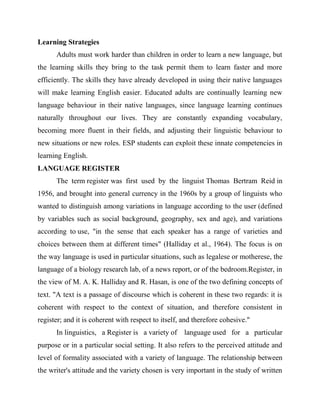 Learning Strategies
Adults must work harder than children in order to learn a new language, but
the learning skills they bring to the task permit them to learn faster and more
efficiently. The skills they have already developed in using their native languages
will make learning English easier. Educated adults are continually learning new
language behaviour in their native languages, since language learning continues
naturally throughout our lives. They are constantly expanding vocabulary,
becoming more fluent in their fields, and adjusting their linguistic behaviour to
new situations or new roles. ESP students can exploit these innate competencies in
learning English.
LANGUAGE REGISTER
The term register was first used by the linguist Thomas Bertram Reid in
1956, and brought into general currency in the 1960s by a group of linguists who
wanted to distinguish among variations in language according to the user (defined
by variables such as social background, geography, sex and age), and variations
according to use, "in the sense that each speaker has a range of varieties and
choices between them at different times" (Halliday et al., 1964). The focus is on
the way language is used in particular situations, such as legalese or motherese, the
language of a biology research lab, of a news report, or of the bedroom.Register, in
the view of M. A. K. Halliday and R. Hasan, is one of the two defining concepts of
text. "A text is a passage of discourse which is coherent in these two regards: it is
coherent with respect to the context of situation, and therefore consistent in
register; and it is coherent with respect to itself, and therefore cohesive."
In linguistics, a Register is a variety of language used for a particular
purpose or in a particular social setting. It also refers to the perceived attitude and
level of formality associated with a variety of language. The relationship between
the writer's attitude and the variety chosen is very important in the study of written
 