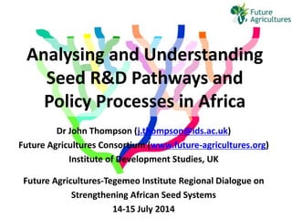 Analysing and Understanding
Seed R&D Pathways and
Policy Processes in Africa
Dr John Thompson (j.thompson@ids.ac.uk)
Future Agricultures Consortium (www.future-agricultures.org)
Institute of Development Studies, UK
Future Agricultures-Tegemeo Institute Regional Dialogue on
Strengthening African Seed Systems
14-15 July 2014
 