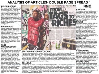 ANALYSIS OF ARTICLES- DOUBLE PAGE SPREAD 1
MISE EN SCENE
The use of Mise En Scene in this
                                                 NME
article relates back to the genre                                                                                                     CAPTION
of music that Dizzee Rascal                                                                                                           The caption is important because it
makes and also relates to the                                                                                                         tells the reader who this article is
title of the article as it mentions                                                                                                   about and if you didn’t know what
‘Tags’. It shows how before                                                                                                           he looked like then you would be
Dizzee was a famous artist he                                                                                                         able to find out. Also you could find
wasn’t particularly innocent. The                                                                                                     the article easily by just looking at
graffiti background relates also to                                                                                                   the tops of the pages and finding
the target audience as it wouldn’t                                                                                                    the artist you like.
be targetted to upper class adults
if there is graffiti in the                                                                                                           BYLINE
background.                                                                                                                           The byline is there to show that the
                                                                                                                                      writer and the photographer is
MAIN IMAGE                                                                                                                            important to the magazine and that
                                                                                                                                      they like their team to be
Dizzee looks rather suspicious in                                                                                                     recognised and appreciated for
this image and this is because he                                                                                                     their work. Instead of using the
is graffiting a wall which looks                                                                                                      accurate words ‘Writer’ and
like it’s in somebody's                                                                                                               ‘Photographer’ they use ‘Words’
neighbourhood. This use of facial                                                                                                     and ‘Pictures’ which makes it less
expression conveys a story                                                                                                            formal and therefore attractive for a
behind the image. He is wearing                                                                                                       young adult audience.
baggy jeans and a bright red
modern coat and is wearing a                                                                                                          HEADLINE
few rings which shows he cares                                                                                                        The headline is written in block
about what he wears and about                                                                                                         capitals in bold black writing which
his reputation.                                                                                                                       stands out just like Dizzee’s image.
                                                                                                                                      The writing isn’t completely in line
PAGE                                                                                                                                  and the general layout of it is to an
NUMBER/LOGO/                                                                                                                          angle which emphasizes how
                                                                                                                                      Dizzee Rascal doesn’t follow the
DATE                                                                                                                                  rules.
The page number is there so you                                                                                                       SUBHEADING
can find the artist or article you    SECOND IMAGE/BACKGROUND                                                                         The subheading gives that little bit
are looking for on the contents       The second image includes bottle of alcohol with a stereo and it looks messy and busy.          more information about the article
page and find the number and          The use of the image of bottles knocked over and plastic cups could relate to gigs              before the reader reads it. It entices
then find it easier. The logo is      because of the mess after a gig or a festival and the fact that people always drink alcohol.    the reader to read the article but
there as a copyright symbol           There is a radio that looks quite old and vintage which could suggest that when he wasn’t       also just gives a very brief outline to
saying that it was them who           famous he used to sit around and listen to music and drink. The general background is a         what this article will be about to see
wrote this article, took the photo    similar colour to the wall on the main image and it has paint drops that create the effect of   if the reader would like to read it.
and edited the page. Also if you      graffiti which relates back to the main image.
just found an image of this                                                                                                           DROPS CAPS
double page spread you would          COLUMNS                                                                                         The use of the drops caps effect is
know it was NME magazine. The         Even though an article is usually the most important part of a double page spread in this       simply for style and makes the first
date is there so that you know if     magazine style and appearance seems to come first as image and the headline covers              sentence of the article stand out to
you are up to date with the           the majority of the pages. The columns are spread around the second image of the                the reader. This style is used
magazines and also to tell the        radio which shows that the images are more important and the article is centred on              throughout the magazine and is
reader when the event or              Dizzee and his lifestyle. The article is spread into four small columns with very small         also used on the contents page and
interview was given with the          font and as it’s such a small space in which to have an article it seems that the rest of       this consistency gives the
artist.                               the article will be on the next side.                                                           magazine it’s own image.
 