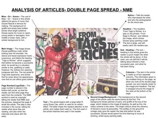 ANALYSIS OF ARTICLES- DOUBLE PAGE SPREAD - NME Mise – En – Scene –  The use of Mise – En – Scene in this article reflects the genre of music that Dizzee Rascal is famous for making. The background of graffiti and empty beer bottles shows what target audience Dizzee wants his music to reach; young adults or teenagers, from middle or lower class, with a similar background to him.  Main Image -  The image shows Dizzee graffiting a wall, whilst looking over his shoulder. His stance and facial expression looks suspicious, and follow the heading “Tags to Riches”, which suggests that before he became a successful artist, he would be in a situation similar to this, graffiting on walls. However, the clothes he’s wearing juxtapose with this. The red jacket & rings look expensive, and shows that he cares about his appearance, now that he can afford good clothes.  Page Number/Logo/Date –  The page number is placed in the bottom left corner, so that the reader can find what page they want from the contents. The NME symbol is used as copyright, telling the reader that NME took the pictures, designed the page & wrote the article. The date is also included in the corner, telling the reader what issue they are reading, and also when the interview took place with the artist. Byline –  Tells the reader who interviewed the artist, and who the photographer for the shoot was. Sub - Heading –  The sub – heading in this article gives the reader a quick insight into what the article will be about. In this case, you can tell that it will be talking about Dizzee’s most successful year, and what he has been doing.  Headline –  The headline ‘From Tags to Riches’ is a play on the phrase, ‘From Rags to Riches’. and reflects the image, which shows Dizzee spray painting a wall.  The text is large, and will easily catch the readers eye, Columns –  The text in the article is made up of four separate columns. The information given is the smallest thing on the page, as when you look at the double page spread, you are instantly drawn to the image and headline. The text is wrapped around the image of the radio at the bottom of the page. Text –  The article begins with a large letter  Y , using Drops Cap, which is used for an artistic effect. The letter draws the readers attention to the article, and makes them read on. The font used in the article matches that used in the header.  Second Image/Background –  The background on the second page of the article uses the same theme as the first. The background shows patches of paint, and graffiti at the top of the page, which relates to the image & heading. As well as this, the colour scheme is the same. The bright colours show the vibrancy of Dizzee’s music & personality. The bottles on the ground & vintage radio give the reader the idea that before he was successful, Dizzee would spend his time listening to music & drinking, whilst spray painting walls. 