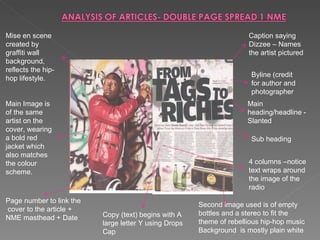 Mise en scene created by graffiti wall background, reflects the hip-hop lifestyle. Main Image is of the same artist on the cover, wearing a bold red jacket which also matches the colour scheme. Page number to link the  cover to the article + NME masthead + Date Byline (credit for author and photographer Sub heading Main heading/headline - Slanted 4 columns –notice text wraps around the image of the radio Caption saying Dizzee – Names the artist pictured Second image used is of empty bottles and a stereo to fit the theme of rebellious hip-hop music Background  is mostly plain white Copy (text) begins with A large letter Y using Drops Cap 