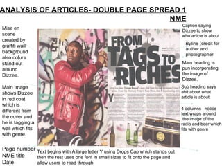 ANALYSIS OF ARTICLES- DOUBLE PAGE SPREAD 1 NME Mise en scene created by graffiti wall background also colurs stand out around Dizzee. Main Image shows Dizzee in red coat which is different from the cover and he is tagging a wall which fits with genre. Page number NME title Date Byline (credit for author and photographer Sub heading says abit about what article is about. Main heading is pun incorporating the image of Dizzee. 4 columns –notice text wraps around the image of the radio and beer which fits with genre Caption saying Dizzee to show who article is about Text begins with A large letter Y using Drops Cap which stands out then the rest uses one font in small sizes to fit onto the page and allow users to read through 
