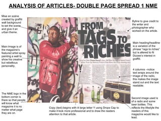 ANALYSIS OF ARTICLES- DOUBLE PAGE SPREAD 1 NME Mise en scène created by graffiti wall background to set the scene and give it an urban theme. Main Image is of the magazine’s featured artist spray painting a wall to show his creative but rebellious personality. The NME logo in the bottom corner is there so that people will know what magazine it is no matter what page they are on. Byline to give credit to the writer and photographer who worked on the article. Main heading/headline is a variation of the phrase “rags to riches” but is altered to fit Dizzee’s interest in graffiti. 4 columns –notice text wraps around the image of the radio, this makes the image stand out and the text readable. Second image used is of a radio and some beer bottles. This reflects the lifestyle the readers of this magazine would like to lead.  Copy (text) begins with A large letter Y using Drops Cap to make it look more professional and to draw the readers attention to that article. 